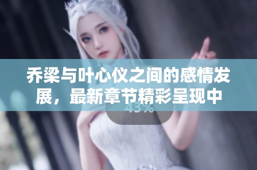 乔梁与叶心仪之间的感情发展，最新章节精彩呈现中