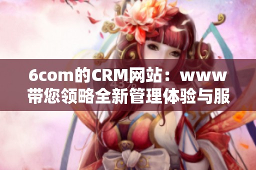 6com的CRM网站：www带您领略全新管理体验与服务提升计划