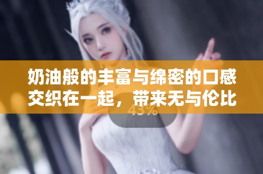 奶油般的丰富与绵密的口感交织在一起，带来无与伦比的享受体验