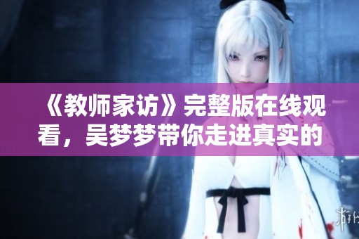《教师家访》完整版在线观看，吴梦梦带你走进真实的家庭故事