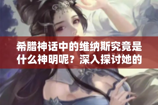希腊神话中的维纳斯究竟是什么神明呢？深入探讨她的角色与意义。