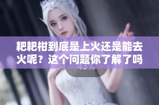 耙耙柑到底是上火还是能去火呢？这个问题你了解了吗