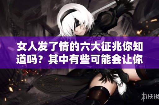 女人发了情的六大征兆你知道吗？其中有些可能会让你感到意外。
