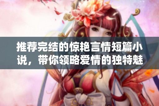 推荐完结的惊艳言情短篇小说，带你领略爱情的独特魅力