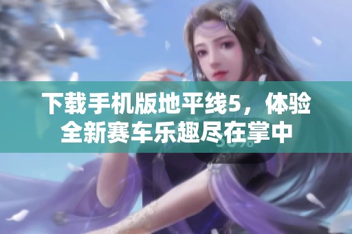 下载手机版地平线5，体验全新赛车乐趣尽在掌中