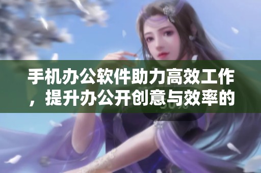 手机办公软件助力高效工作，提升办公开创意与效率的最佳选择
