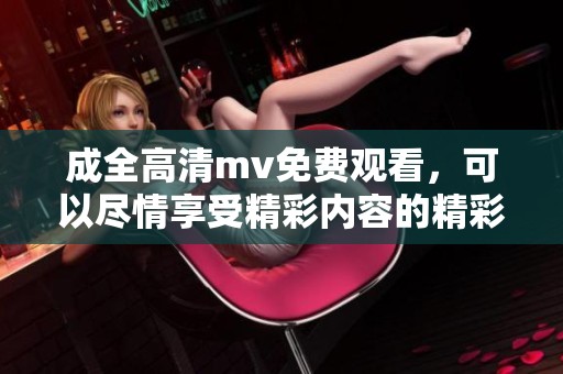 成全高清mv免费观看，可以尽情享受精彩内容的精彩观看体验！