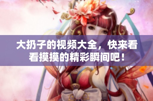 大扔子的视频大全，快来看看摸摸的精彩瞬间吧！