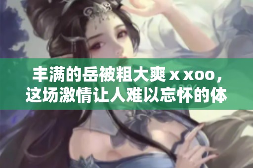 丰满的岳被粗大爽ⅹxoo，这场激情让人难以忘怀的体验。