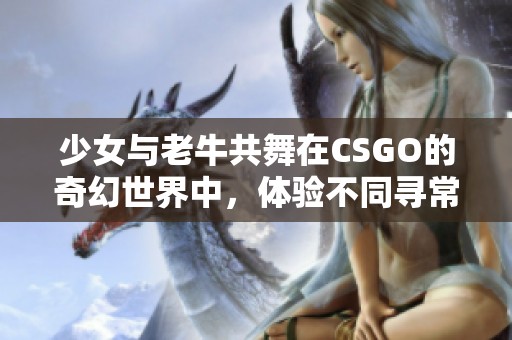 少女与老牛共舞在CSGO的奇幻世界中，体验不同寻常的游戏之旅