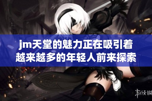 jm天堂的魅力正在吸引着越来越多的年轻人前来探索和体验