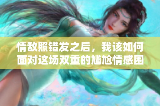 情敌照错发之后，我该如何面对这场双重的尴尬情感困境