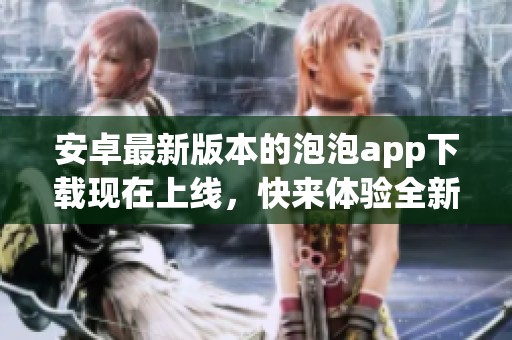 安卓最新版本的泡泡app下载现在上线，快来体验全新功能！