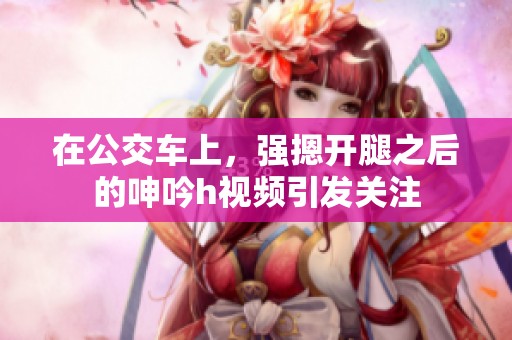 在公交车上，强摁开腿之后的呻吟h视频引发关注
