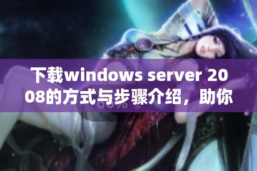 下载windows server 2008的方式与步骤介绍，助你轻松获取这款系统