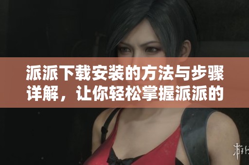 派派下载安装的方法与步骤详解，让你轻松掌握派派的安装技巧