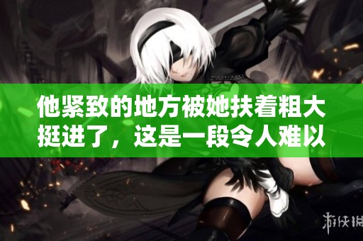 他紧致的地方被她扶着粗大挺进了，这是一段令人难以置信的故事