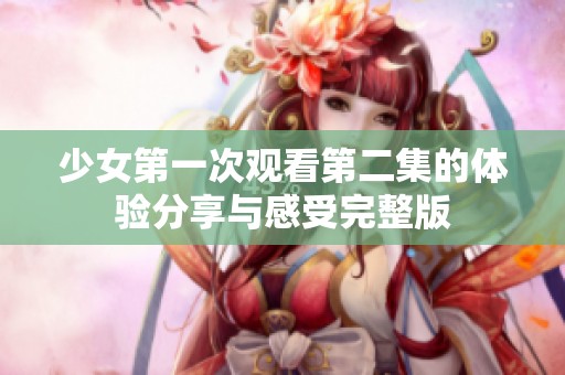 少女第一次观看第二集的体验分享与感受完整版