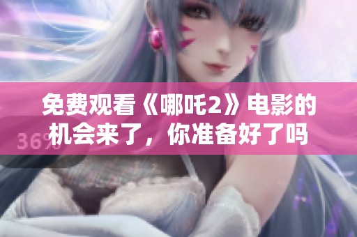 免费观看《哪吒2》电影的机会来了，你准备好了吗