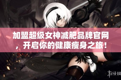 加盟超级女神减肥品牌官网，开启你的健康瘦身之旅！