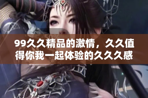 99**精品的激情，**值得你我一起体验的**久感受