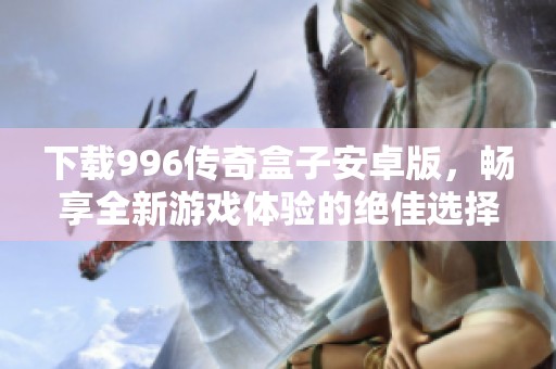 下载996传奇盒子安卓版，畅享全新游戏体验的绝佳选择