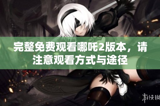 完整免费观看哪吒2版本，请注意观看方式与途径