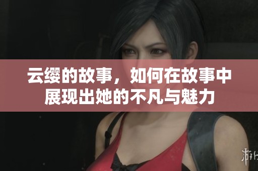 云缨的故事，如何在故事中展现出她的不凡与魅力