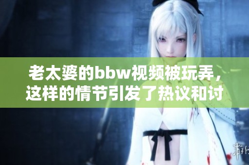 老太婆的bbw视频被玩弄，这样的情节引发了热议和讨论