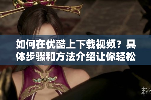 如何在优酷上下载视频？具体步骤和方法介绍让你轻松实现