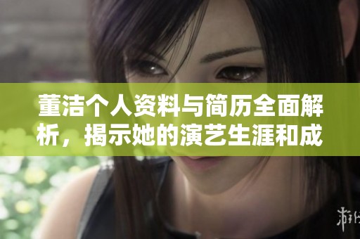 董洁个人资料与简历全面解析，揭示她的演艺生涯和成长经历