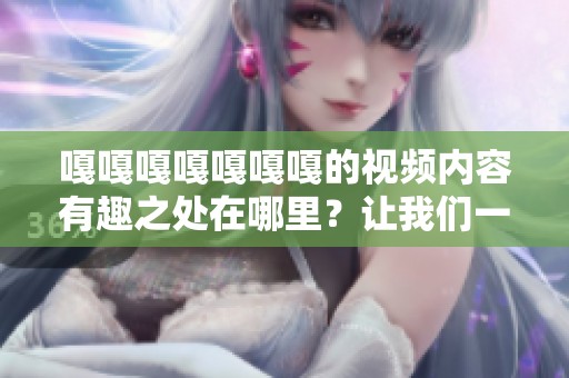 嘎嘎嘎嘎嘎嘎嘎的视频内容有趣之处在哪里？让我们一起探索一下吧！