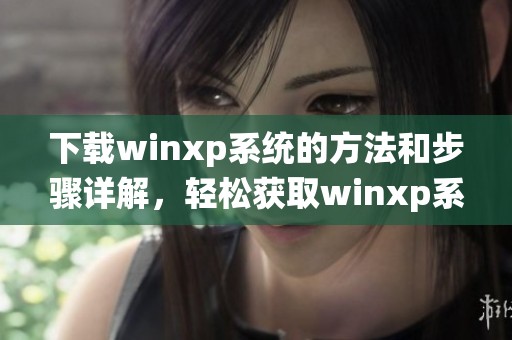 下载winxp系统的方法和步骤详解，轻松获取winxp系统下载安装包