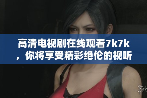 高清电视剧在线观看7k7k，你将享受精彩绝伦的视听盛宴