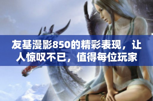 友基漫影850的精彩表现，让人惊叹不已，值得每位玩家期待和体验