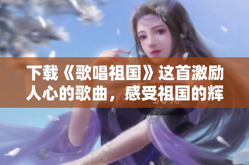 下载《歌唱祖国》这首激励人心的歌曲，感受祖国的辉煌与美丽