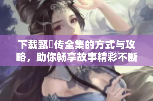 下载甄嬛传全集的方式与攻略，助你畅享故事精彩不断