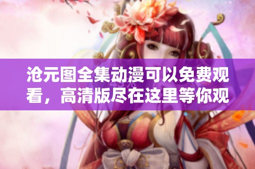沧元图全集动漫可以免费观看，高清版尽在这里等你观看！