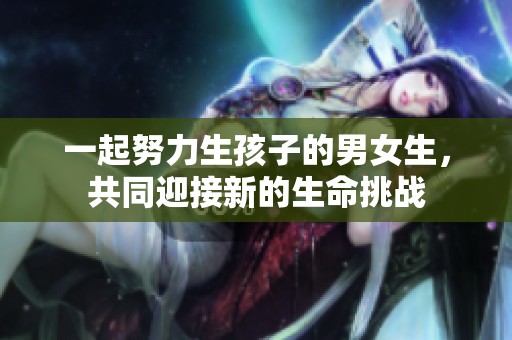 一起努力生孩子的男女生，共同迎接新的生命挑战