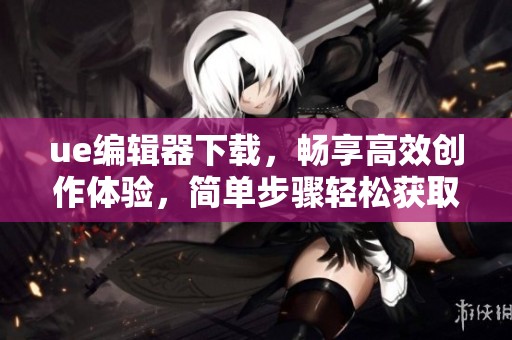 ue编辑器下载，畅享高效创作体验，简单步骤轻松获取工具