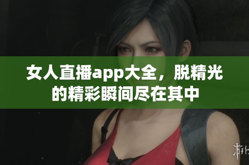 女人直播app大全，脱精光的精彩瞬间尽在其中