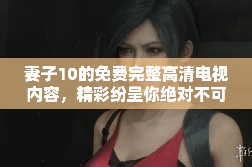 妻子10的免费完整高清电视内容，精彩纷呈你绝对不可错过