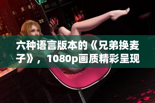 六种语言版本的《兄弟换麦子》，1080p画质精彩呈现！