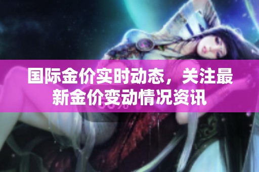 国际金价实时动态，关注最新金价变动情况资讯