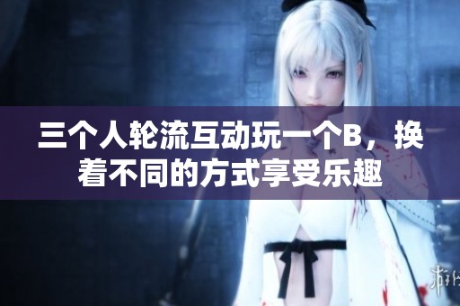三个人轮流互动玩一个B，换着不同的方式享受乐趣