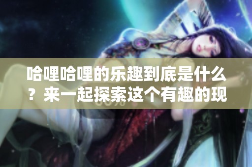 哈哩哈哩的乐趣到底是什么？来一起探索这个有趣的现象吧！