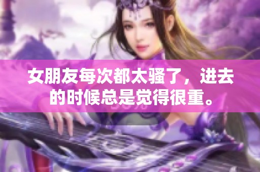 女朋友每次都太骚了，进去的时候总是觉得很重。