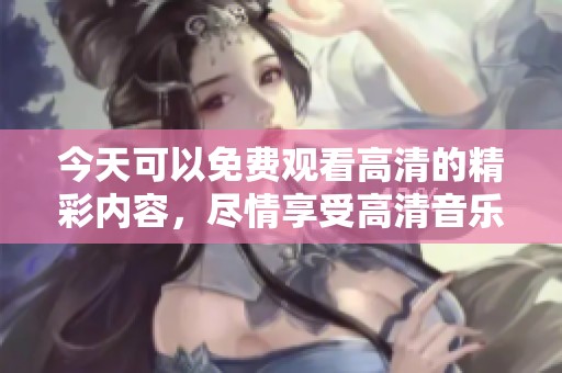 今天可以免费观看高清的精彩内容，尽情享受高清音乐和视频。