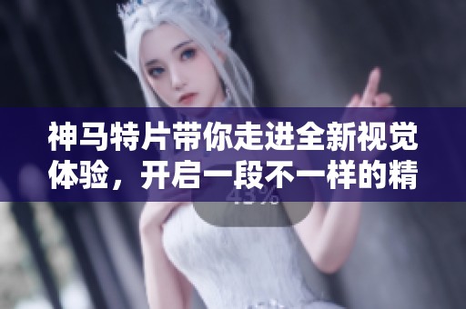 神马特片带你走进全新视觉体验，开启一段不一样的精彩旅程