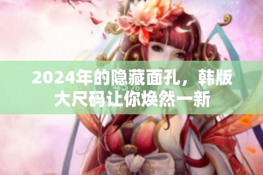 2024年的隐藏面孔，韩版大尺码让你焕然一新